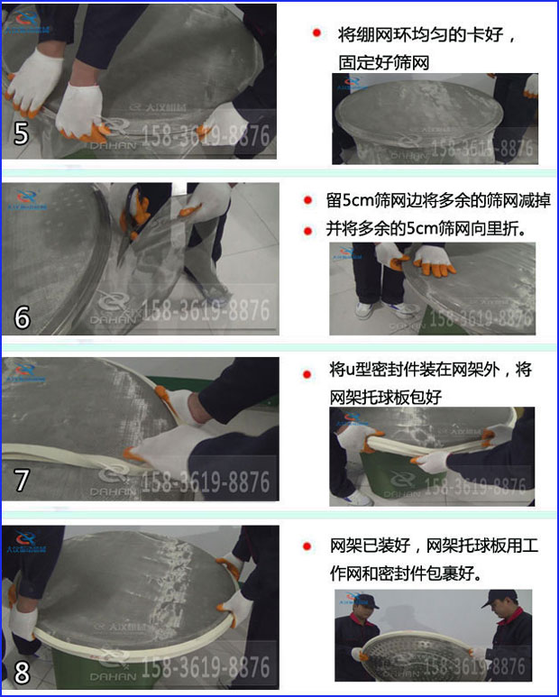 第五步：將旋振篩繃網(wǎng)環(huán)均勻的卡好固定好篩網(wǎng)第六步：留5cm篩網(wǎng)邊將多余的篩網(wǎng)減掉，并將多余的5cm篩網(wǎng)向里折第七步：將u型密封件裝在網(wǎng)架外，將網(wǎng)架托球板包好第八步：網(wǎng)架已裝好，網(wǎng)架托球板用工作網(wǎng)和密封件包裹好。