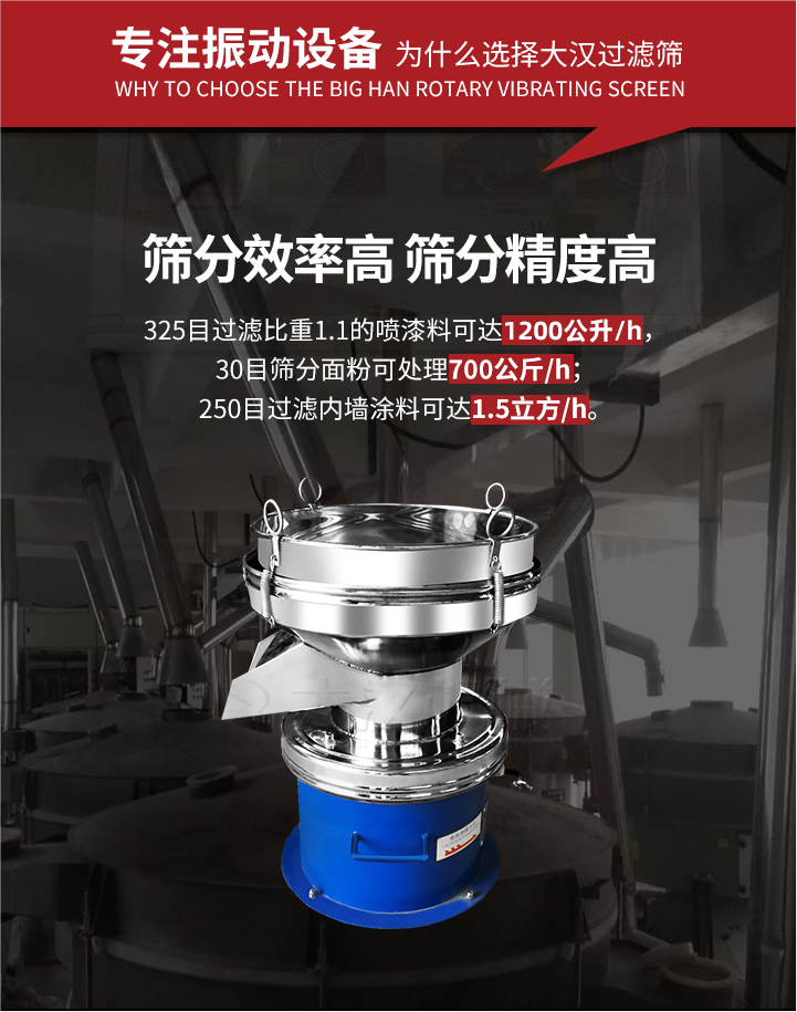 大漢過(guò)濾篩篩分效率高,精度高;325目過(guò)濾比重1:1的噴油漆可達(dá)1200公升/時(shí);30目篩粉面粉可處理700公斤/時(shí);250目過(guò)濾內(nèi)墻涂料可達(dá)1.5立方/h;過(guò)濾篩廠家直銷價(jià)格便宜。過(guò)濾篩適用物料：粘液粉末都可以使用具體產(chǎn)品如下：奶制品，油漆，泥漿，淀粉，果汁等。